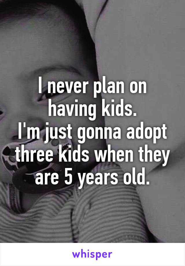 I never plan on having kids.
I'm just gonna adopt three kids when they are 5 years old.