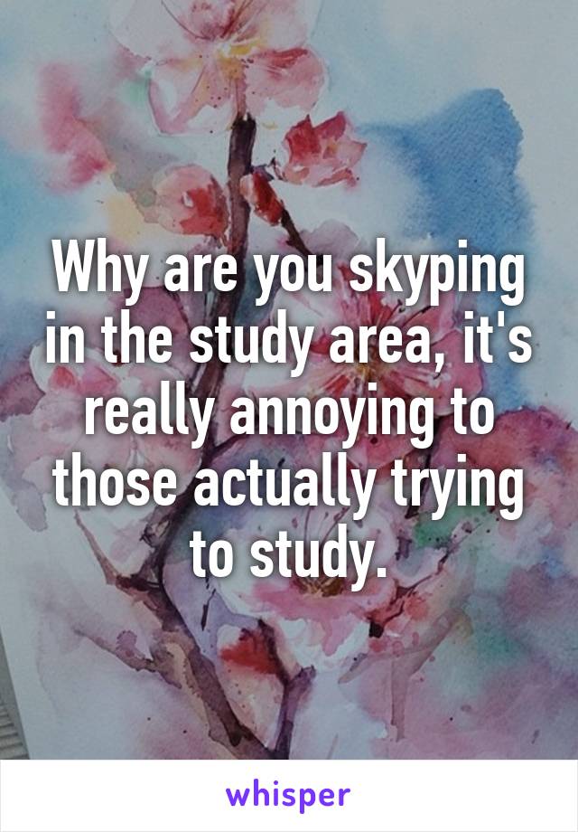 Why are you skyping in the study area, it's really annoying to those actually trying to study.