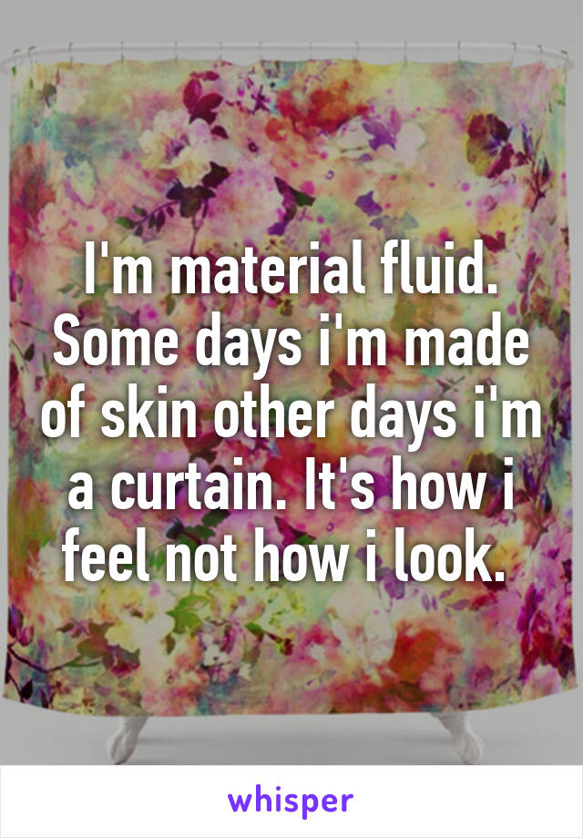 I'm material fluid. Some days i'm made of skin other days i'm a curtain. It's how i feel not how i look. 