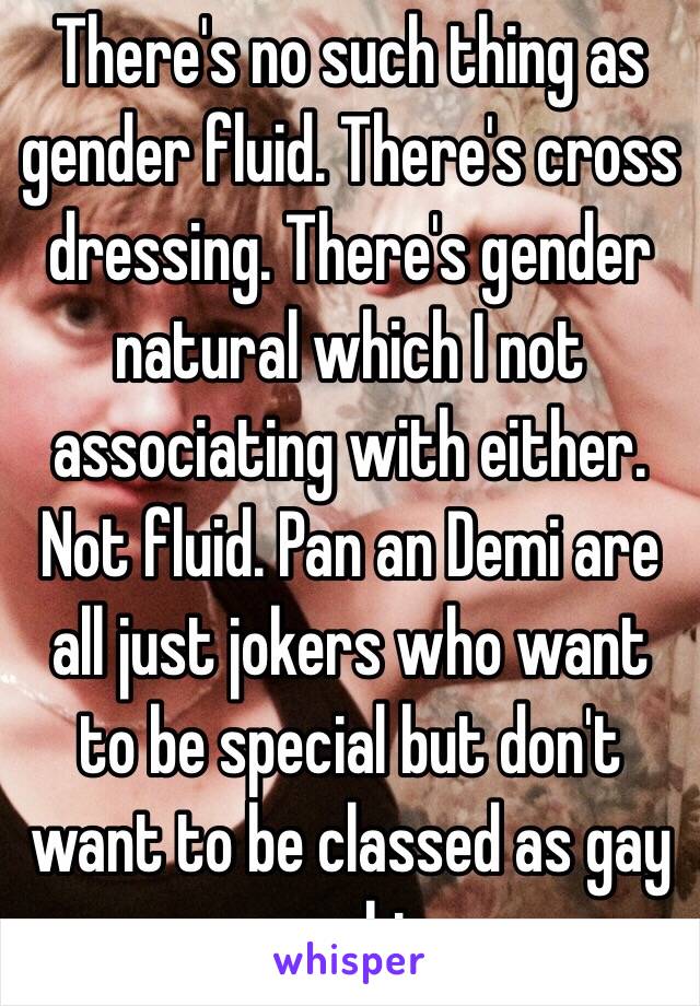 There's no such thing as gender fluid. There's cross dressing. There's gender natural which I not associating with either. Not fluid. Pan an Demi are all just jokers who want to be special but don't want to be classed as gay or bi