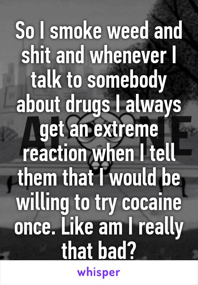 So I smoke weed and shit and whenever I talk to somebody about drugs I always get an extreme reaction when I tell them that I would be willing to try cocaine once. Like am I really that bad?