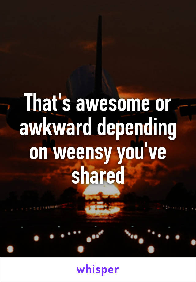 That's awesome or awkward depending on weensy you've shared