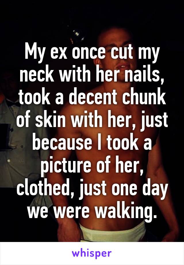 My ex once cut my neck with her nails, took a decent chunk of skin with her, just because I took a picture of her, clothed, just one day we were walking.