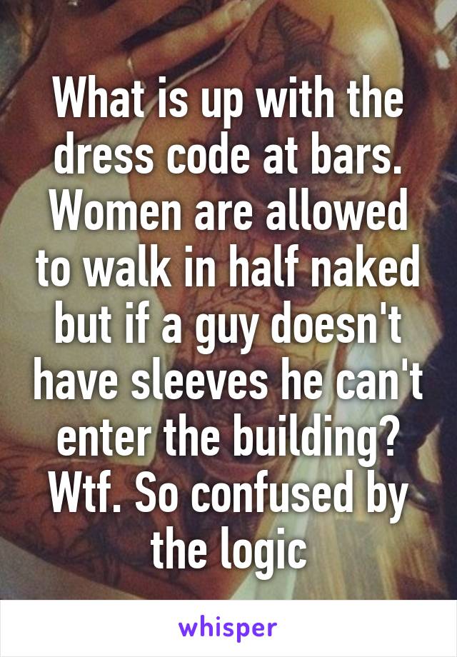 What is up with the dress code at bars. Women are allowed to walk in half naked but if a guy doesn't have sleeves he can't enter the building? Wtf. So confused by the logic