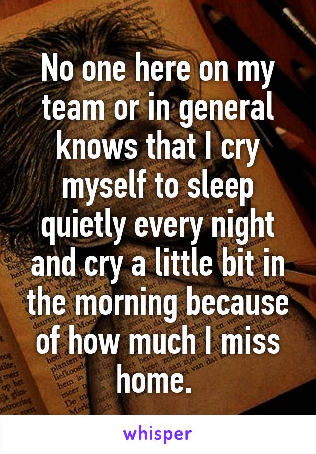 No one here on my team or in general knows that I cry myself to sleep quietly every night and cry a little bit in the morning because of how much I miss home. 