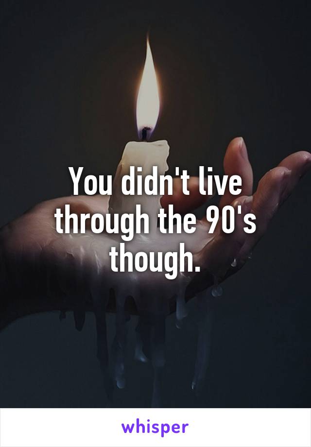 You didn't live through the 90's though.