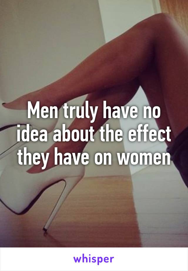 Men truly have no idea about the effect they have on women