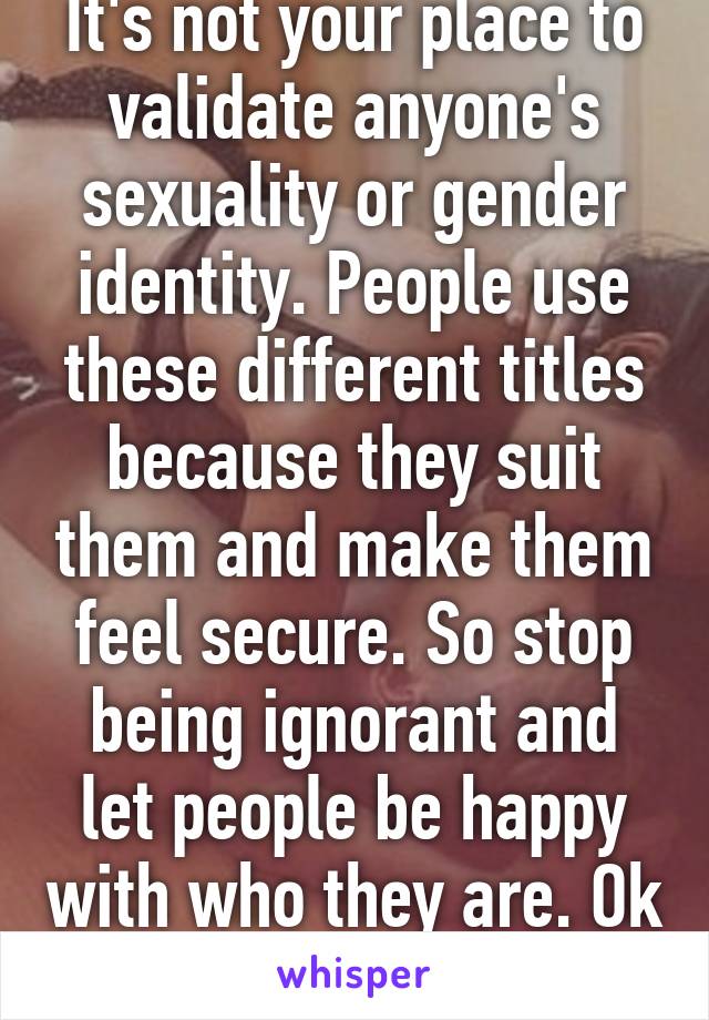 It's not your place to validate anyone's sexuality or gender identity. People use these different titles because they suit them and make them feel secure. So stop being ignorant and let people be happy with who they are. Ok thanks :-)