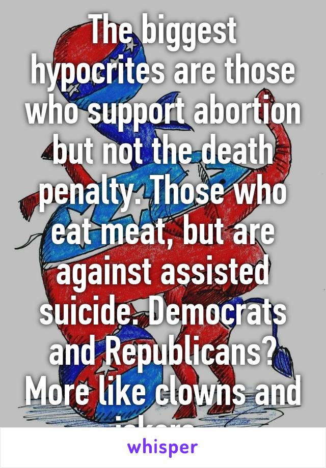 The biggest hypocrites are those who support abortion but not the death penalty. Those who eat meat, but are against assisted suicide. Democrats and Republicans? More like clowns and jokers. 