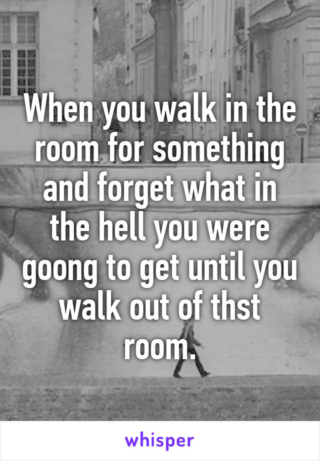 When you walk in the room for something and forget what in the hell you were goong to get until you walk out of thst room.