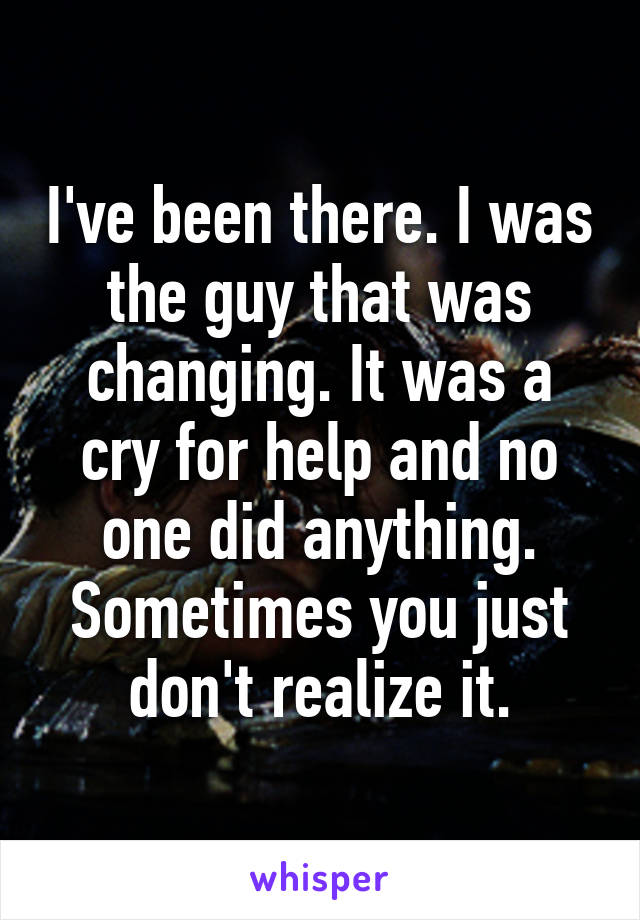 I've been there. I was the guy that was changing. It was a cry for help and no one did anything. Sometimes you just don't realize it.