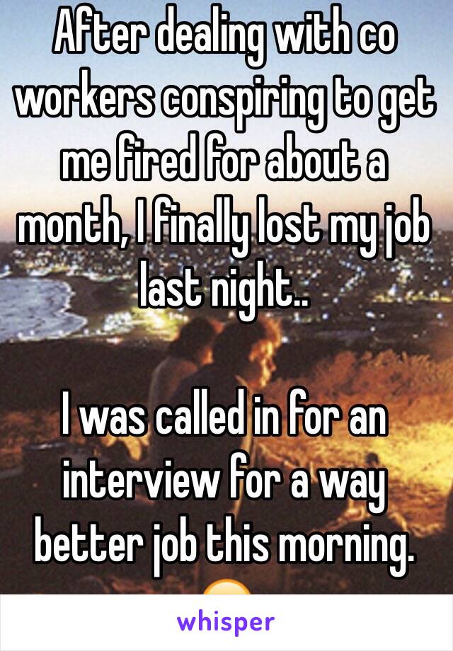 After dealing with co workers conspiring to get me fired for about a month, I finally lost my job last night..

I was called in for an interview for a way better job this morning. 😊