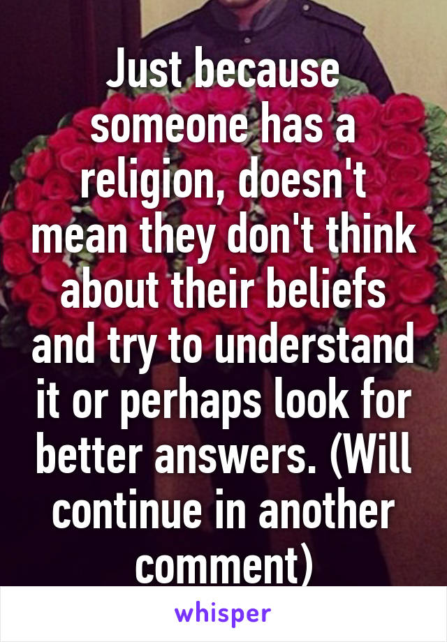 Just because someone has a religion, doesn't mean they don't think about their beliefs and try to understand it or perhaps look for better answers. (Will continue in another comment)