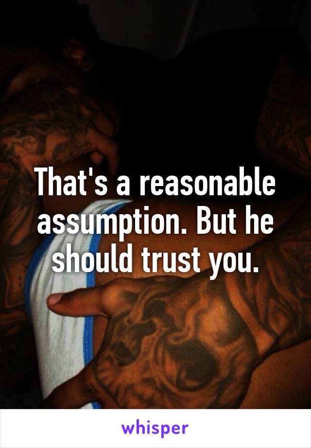 That's a reasonable assumption. But he should trust you.