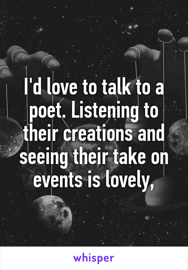 I'd love to talk to a poet. Listening to their creations and seeing their take on events is lovely,