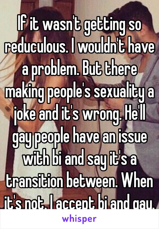 If it wasn't getting so reduculous. I wouldn't have a problem. But there making people's sexuality a joke and it's wrong. He'll gay people have an issue with bi and say it's a transition between. When it's not. I accept bi and gay. 