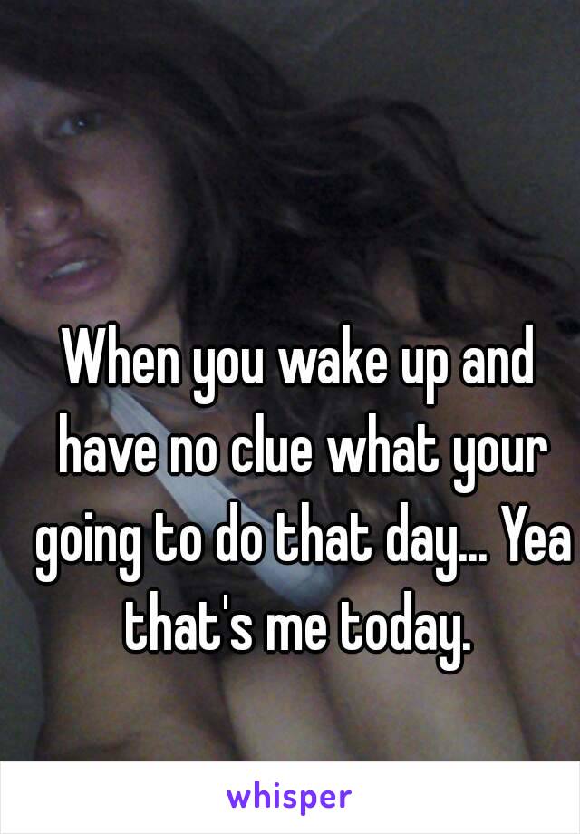 When you wake up and have no clue what your going to do that day... Yea that's me today. 