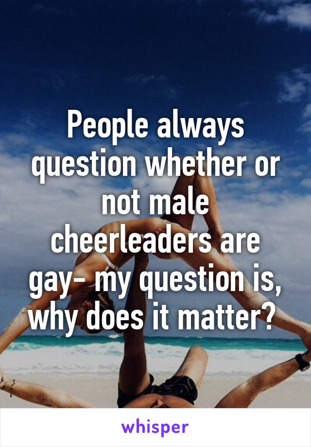 People always question whether or not male cheerleaders are gay- my question is, why does it matter? 