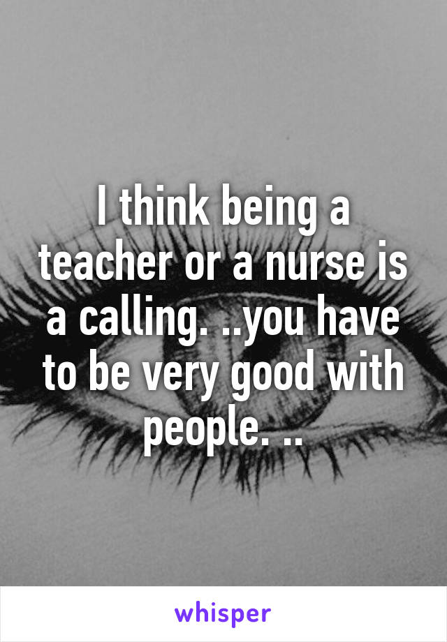 I think being a teacher or a nurse is a calling. ..you have to be very good with people. ..