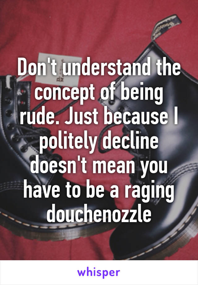 Don't understand the concept of being rude. Just because I politely decline doesn't mean you have to be a raging douchenozzle