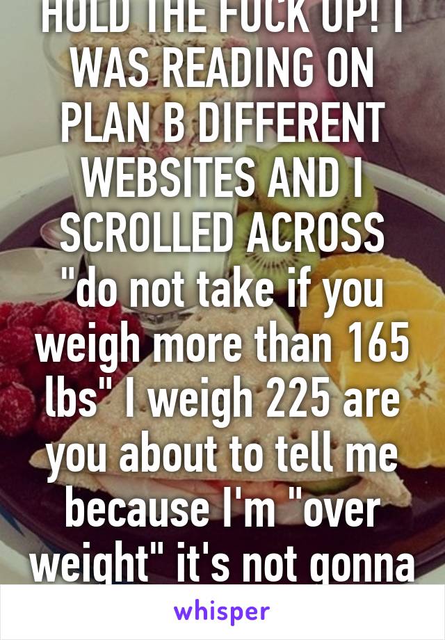 HOLD THE FUCK UP! I WAS READING ON PLAN B DIFFERENT WEBSITES AND I SCROLLED ACROSS "do not take if you weigh more than 165 lbs" I weigh 225 are you about to tell me because I'm "over weight" it's not gonna work! 