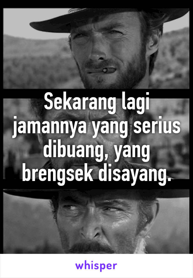 Sekarang lagi jamannya yang serius dibuang, yang brengsek disayang.