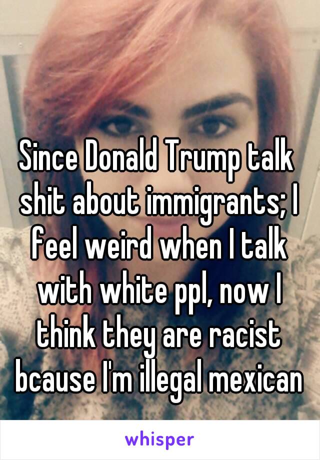 Since Donald Trump talk shit about immigrants; I feel weird when I talk with white ppl, now I think they are racist bcause I'm illegal mexican