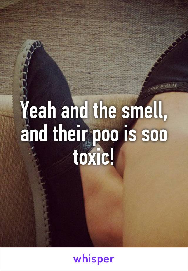 Yeah and the smell, and their poo is soo toxic!