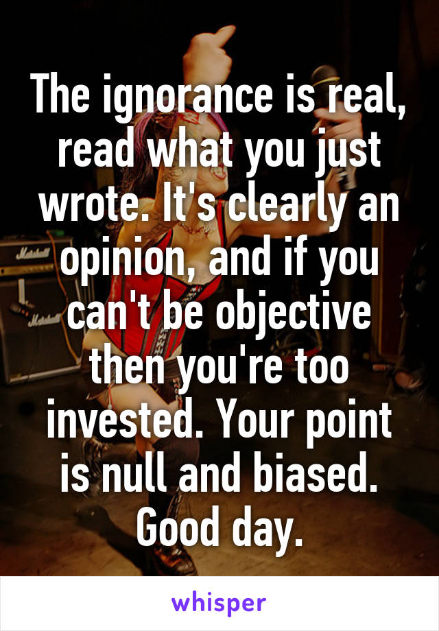 The ignorance is real, read what you just wrote. It's clearly an opinion, and if you can't be objective then you're too invested. Your point is null and biased. Good day.