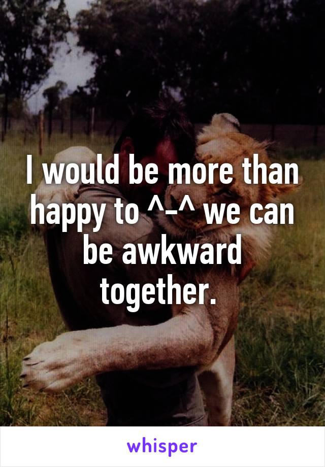 I would be more than happy to ^-^ we can be awkward together. 