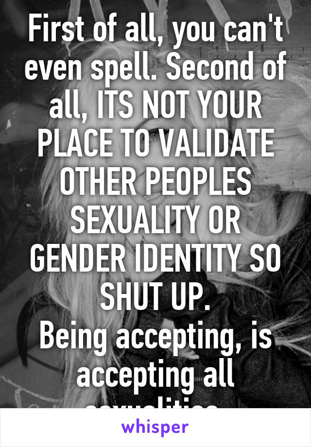 First of all, you can't even spell. Second of all, ITS NOT YOUR PLACE TO VALIDATE OTHER PEOPLES SEXUALITY OR GENDER IDENTITY SO SHUT UP.
Being accepting, is accepting all sexualities.