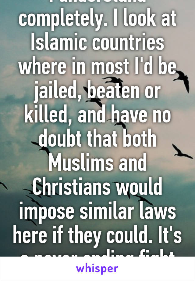 I understand completely. I look at Islamic countries where in most I'd be jailed, beaten or killed, and have no doubt that both Muslims and Christians would impose similar laws here if they could. It's a never ending fight to maintain liberty. 