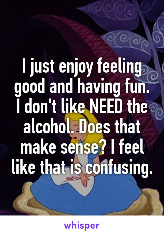 I just enjoy feeling good and having fun. I don't like NEED the alcohol. Does that make sense? I feel like that is confusing.