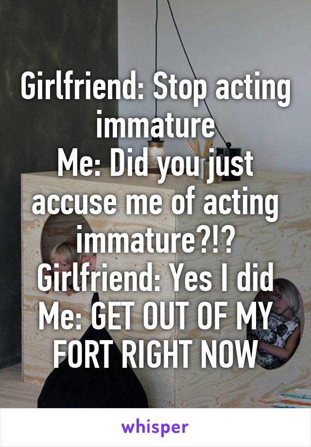 Girlfriend: Stop acting immature
Me: Did you just accuse me of acting immature?!?
Girlfriend: Yes I did
Me: GET OUT OF MY FORT RIGHT NOW