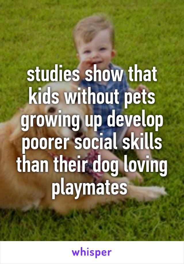 studies show that kids without pets growing up develop poorer social skills than their dog loving playmates 