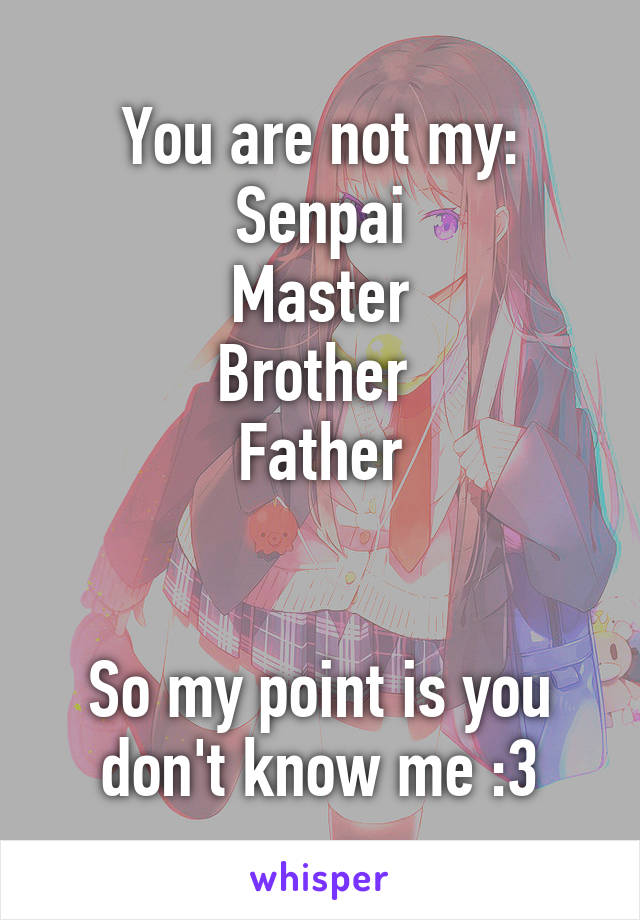 You are not my:
Senpai
Master
Brother 
Father


So my point is you don't know me :3