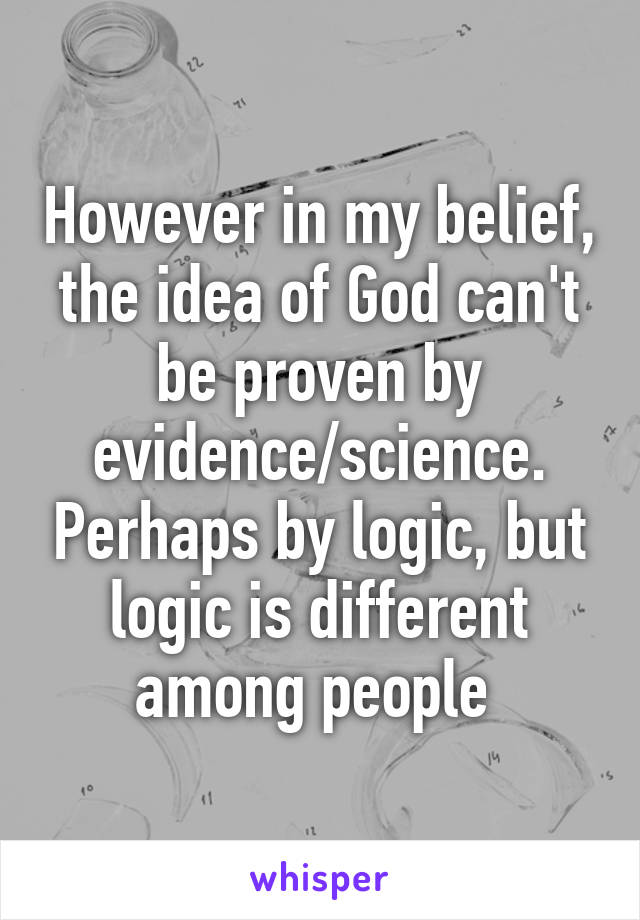 However in my belief, the idea of God can't be proven by evidence/science. Perhaps by logic, but logic is different among people 