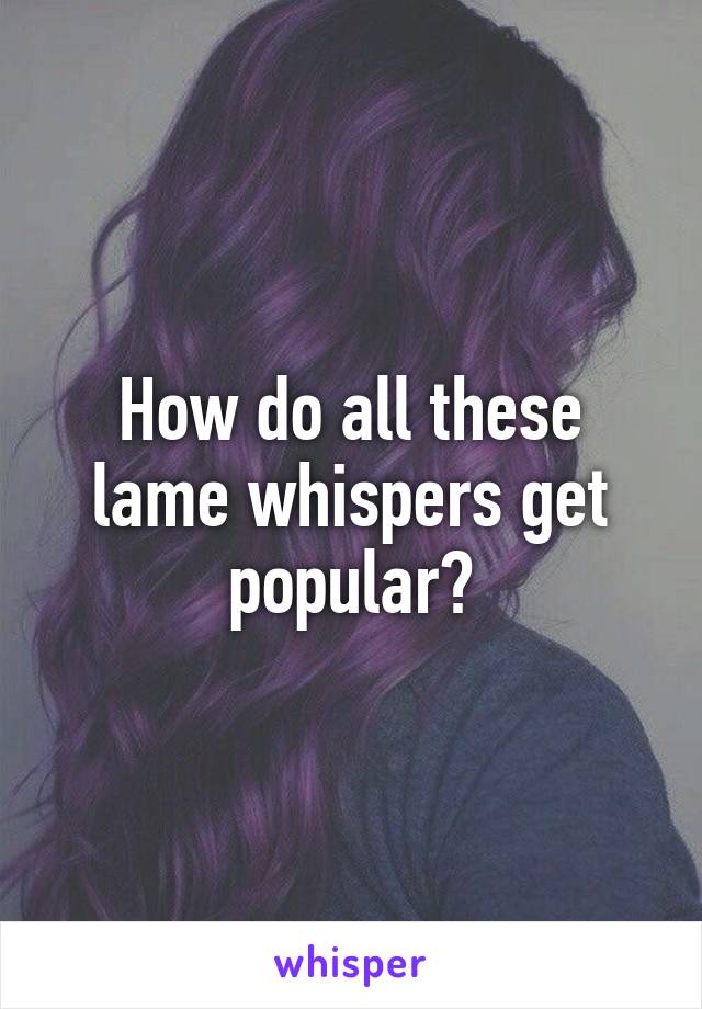 How do all these lame whispers get popular?