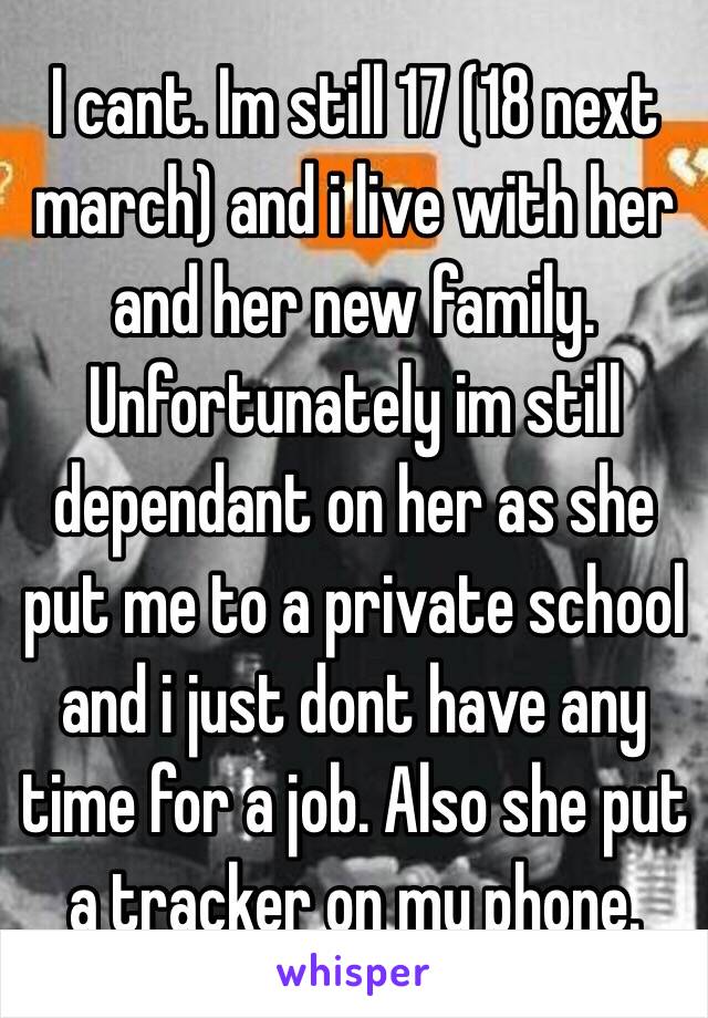 I cant. Im still 17 (18 next march) and i live with her and her new family. Unfortunately im still dependant on her as she put me to a private school and i just dont have any time for a job. Also she put a tracker on my phone. 