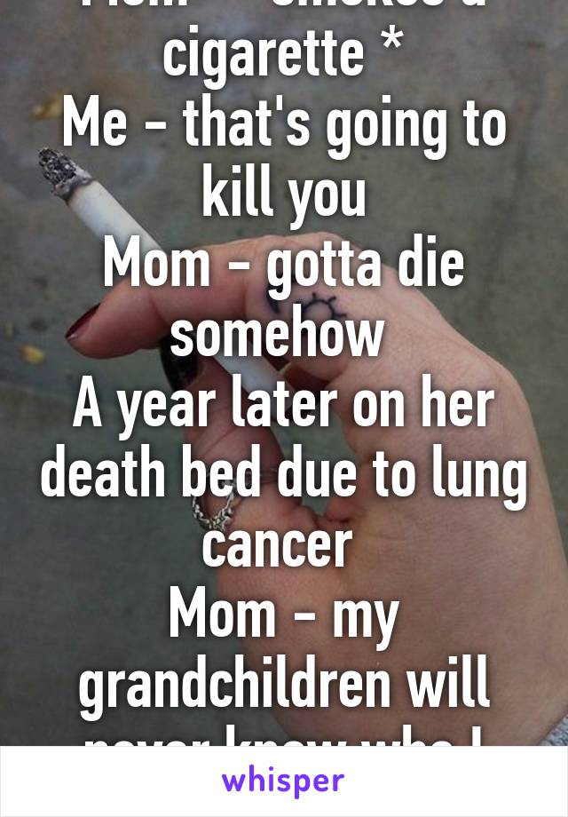 Mom - *smokes a cigarette *
Me - that's going to kill you
Mom - gotta die somehow 
A year later on her death bed due to lung cancer 
Mom - my grandchildren will never know who I was.