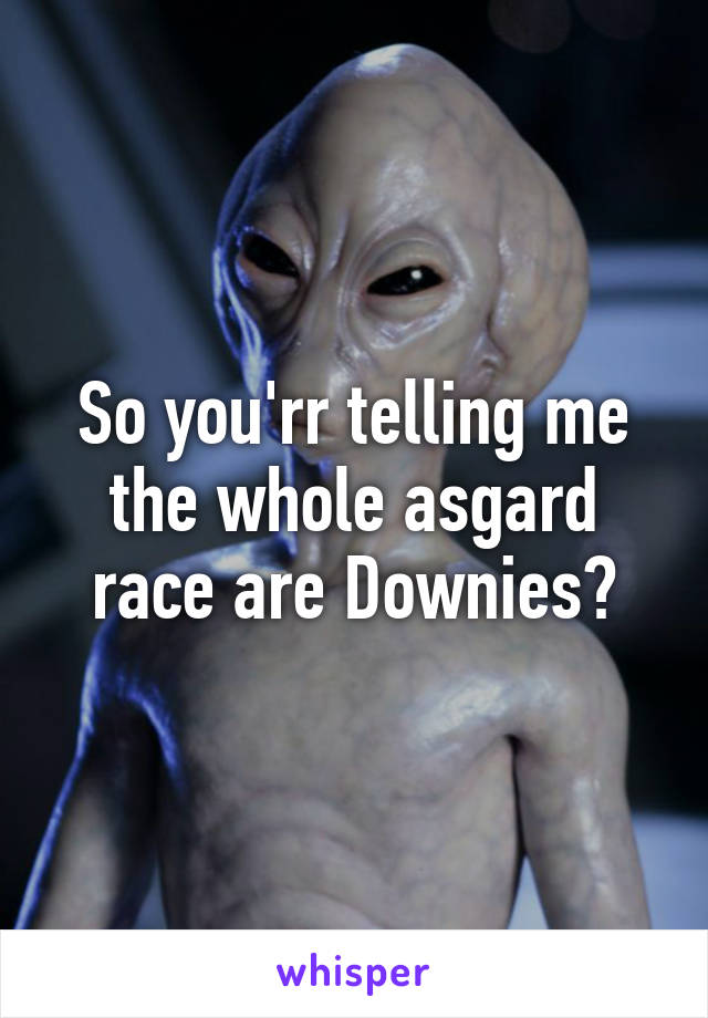 So you'rr telling me the whole asgard race are Downies?