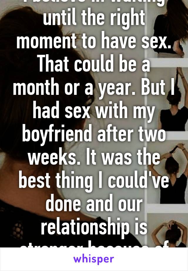 I believe in waiting until the right moment to have sex. That could be a month or a year. But I had sex with my boyfriend after two weeks. It was the best thing I could've done and our relationship is stronger because of it. 