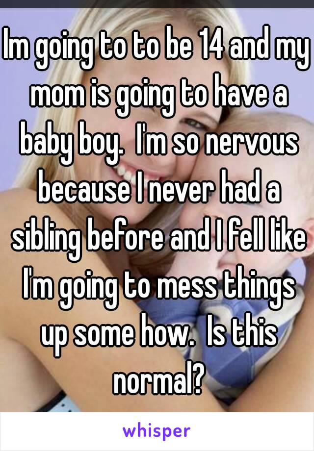 Im going to to be 14 and my mom is going to have a baby boy.  I'm so nervous because I never had a sibling before and I fell like I'm going to mess things up some how.  Is this normal?