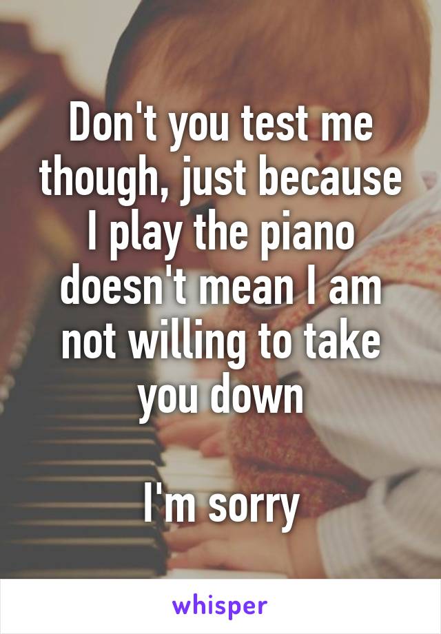 Don't you test me though, just because I play the piano doesn't mean I am not willing to take you down

I'm sorry