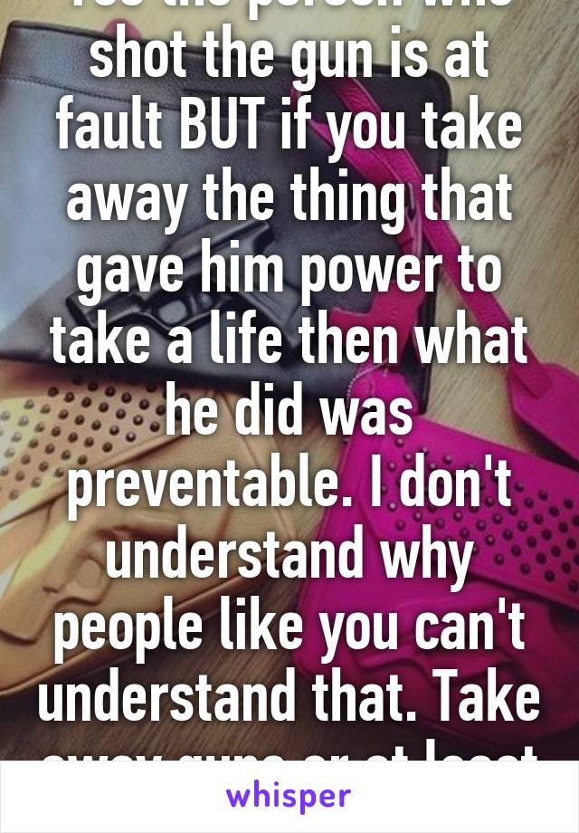 Yes the person who shot the gun is at fault BUT if you take away the thing that gave him power to take a life then what he did was preventable. I don't understand why people like you can't understand that. Take away guns or at least 