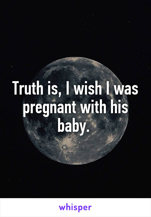 Truth is, I wish I was pregnant with his baby. 