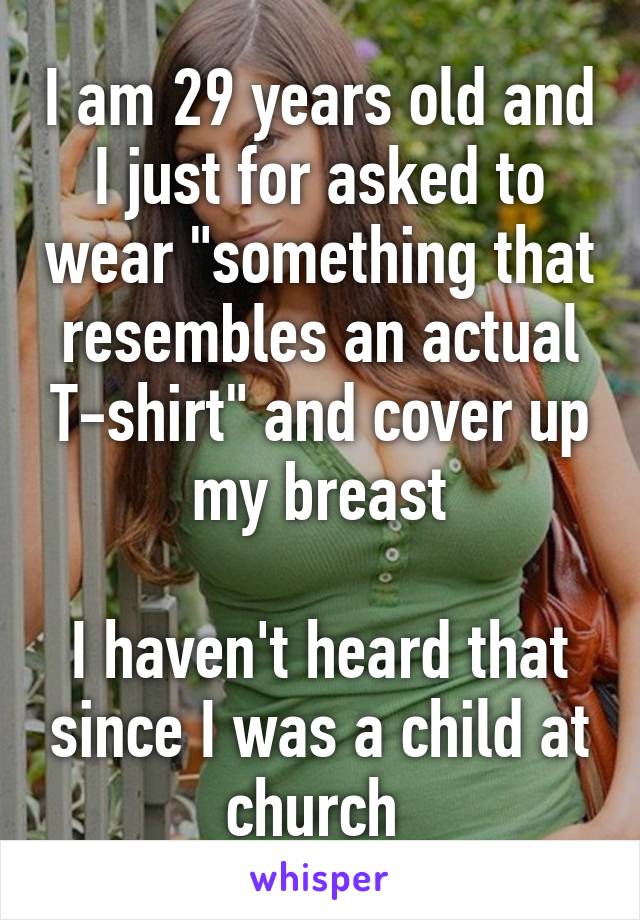 I am 29 years old and I just for asked to wear "something that resembles an actual T-shirt" and cover up my breast

I haven't heard that since I was a child at church 