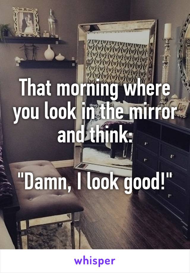 That morning where you look in the mirror and think:

"Damn, I look good!"