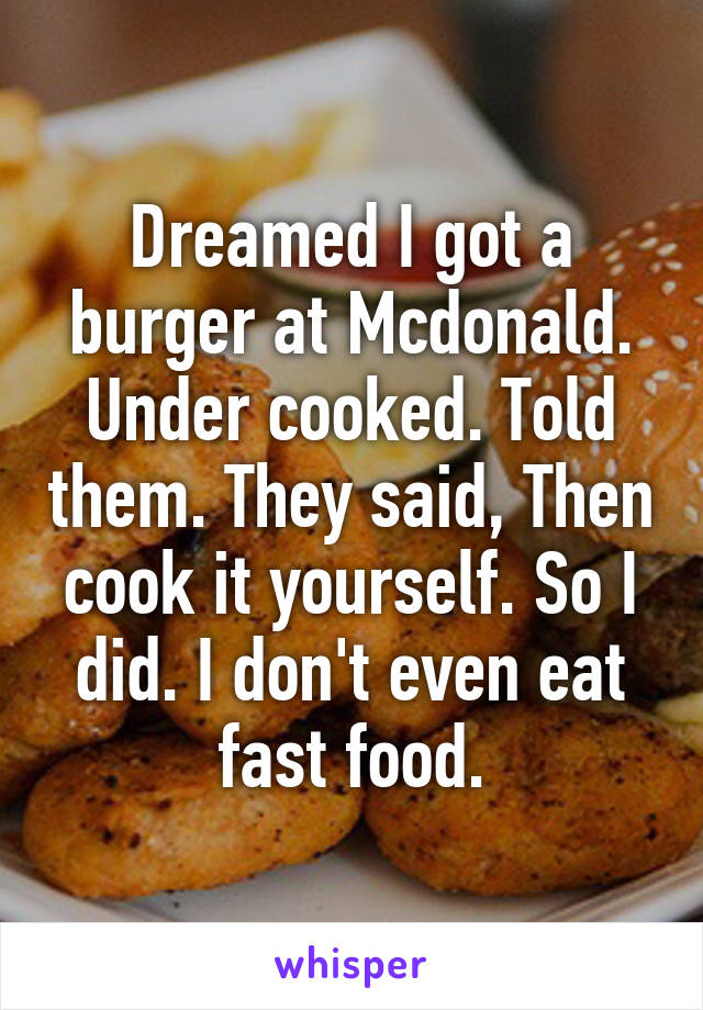 Dreamed I got a burger at Mcdonald. Under cooked. Told them. They said, Then cook it yourself. So I did. I don't even eat fast food.