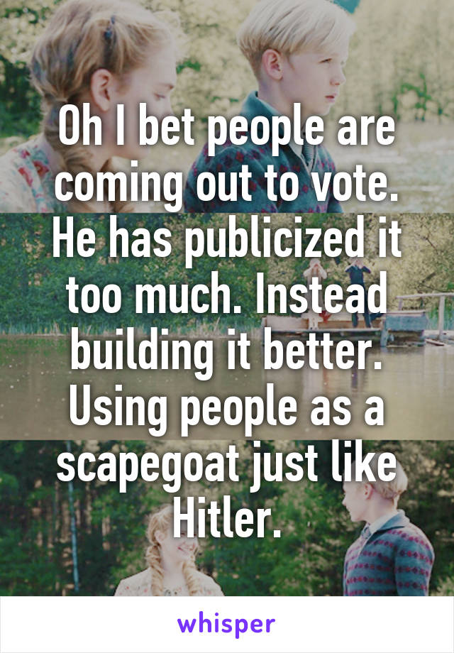 Oh I bet people are coming out to vote. He has publicized it too much. Instead building it better. Using people as a scapegoat just like Hitler.